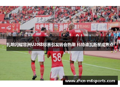 扎哈闪耀非洲U20锦标赛引发转会热潮 科特迪瓦新星成焦点