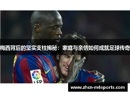 梅西背后的坚实支柱揭秘：家庭与亲情如何成就足球传奇